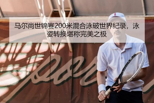 马尔尚世锦赛200米混合泳破世界纪录，泳姿转换堪称完美之极